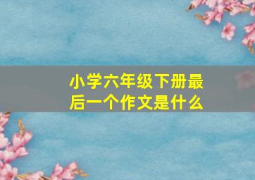 小学六年级下册最后一个作文是什么