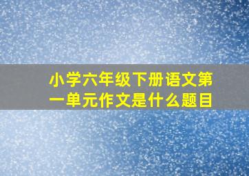 小学六年级下册语文第一单元作文是什么题目