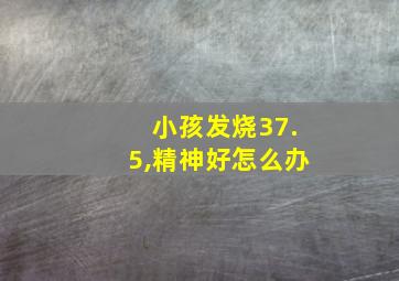 小孩发烧37.5,精神好怎么办