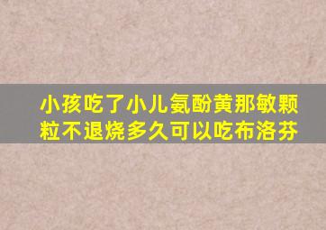 小孩吃了小儿氨酚黄那敏颗粒不退烧多久可以吃布洛芬