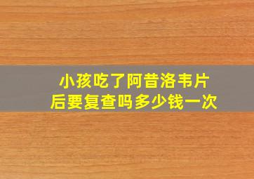 小孩吃了阿昔洛韦片后要复查吗多少钱一次