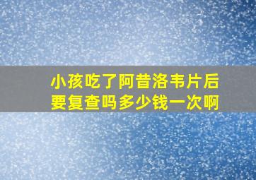 小孩吃了阿昔洛韦片后要复查吗多少钱一次啊