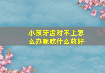 小孩牙齿对不上怎么办呢吃什么药好