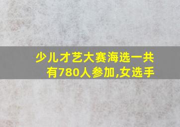 少儿才艺大赛海选一共有780人参加,女选手