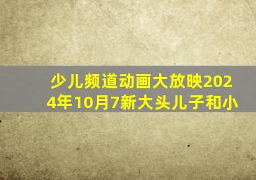 少儿频道动画大放映2024年10月7新大头儿子和小