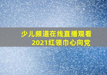 少儿频道在线直播观看2021红领巾心向党