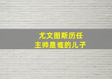 尤文图斯历任主帅是谁的儿子