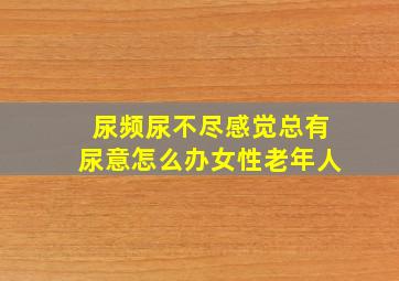 尿频尿不尽感觉总有尿意怎么办女性老年人