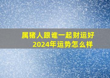 属猪人跟谁一起财运好2024年运势怎么样