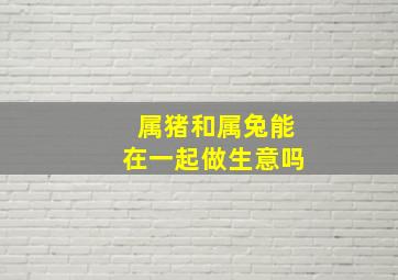 属猪和属兔能在一起做生意吗