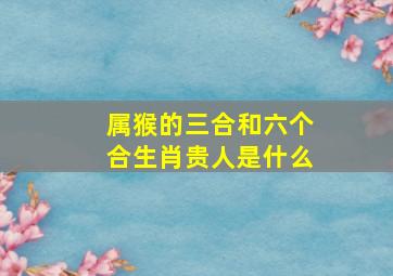 属猴的三合和六个合生肖贵人是什么