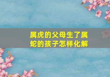 属虎的父母生了属蛇的孩子怎样化解