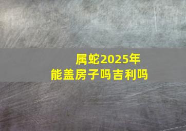 属蛇2025年能盖房子吗吉利吗