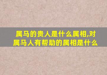 属马的贵人是什么属相,对属马人有帮助的属相是什么