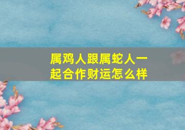 属鸡人跟属蛇人一起合作财运怎么样