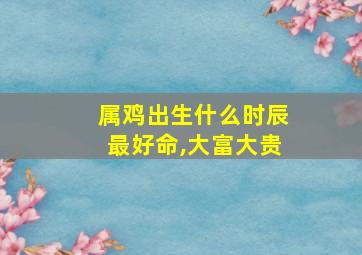 属鸡出生什么时辰最好命,大富大贵