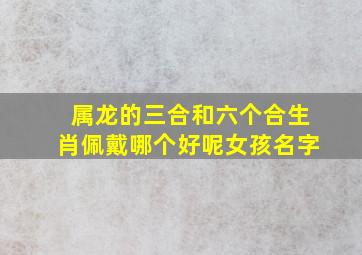 属龙的三合和六个合生肖佩戴哪个好呢女孩名字