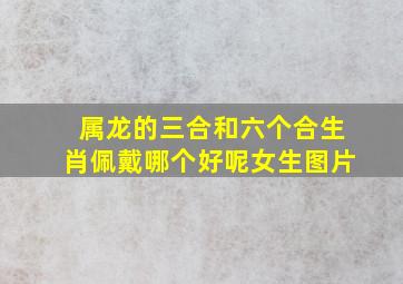 属龙的三合和六个合生肖佩戴哪个好呢女生图片