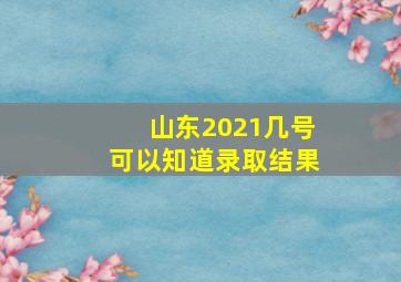 山东2021几号可以知道录取结果