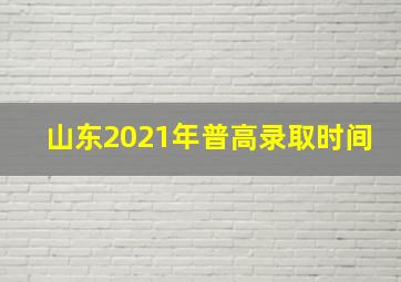 山东2021年普高录取时间