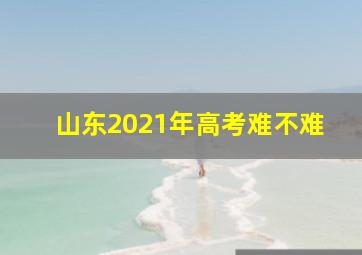 山东2021年高考难不难