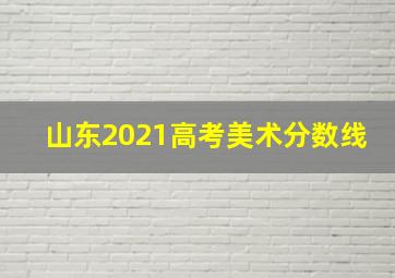 山东2021高考美术分数线