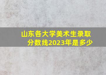 山东各大学美术生录取分数线2023年是多少