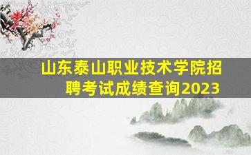 山东泰山职业技术学院招聘考试成绩查询2023