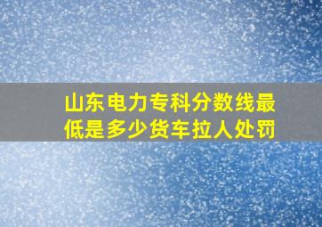 山东电力专科分数线最低是多少货车拉人处罚