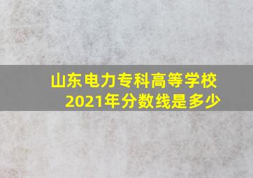 山东电力专科高等学校2021年分数线是多少