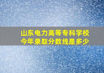 山东电力高等专科学校今年录取分数线是多少