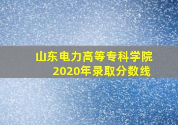 山东电力高等专科学院2020年录取分数线