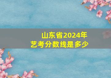 山东省2024年艺考分数线是多少