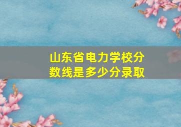 山东省电力学校分数线是多少分录取