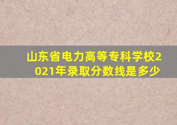 山东省电力高等专科学校2021年录取分数线是多少