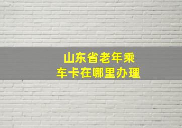 山东省老年乘车卡在哪里办理