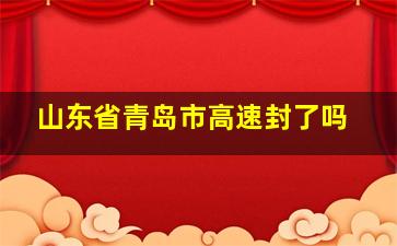 山东省青岛市高速封了吗