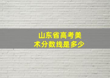 山东省高考美术分数线是多少