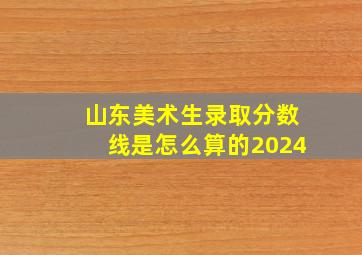 山东美术生录取分数线是怎么算的2024