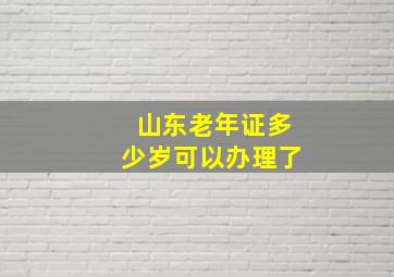 山东老年证多少岁可以办理了