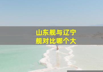 山东舰与辽宁舰对比哪个大