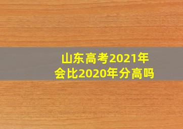 山东高考2021年会比2020年分高吗