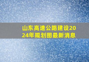 山东高速公路建设2024年规划图最新消息