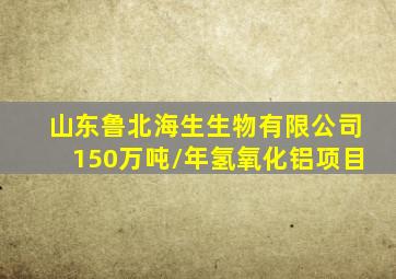 山东鲁北海生生物有限公司150万吨/年氢氧化铝项目