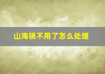 山海镇不用了怎么处理