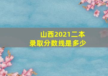 山西2021二本录取分数线是多少