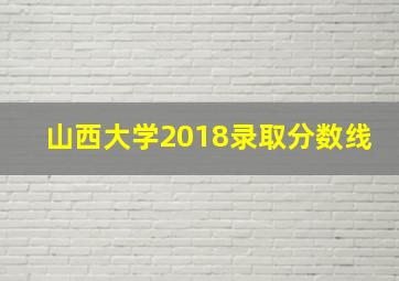 山西大学2018录取分数线