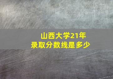 山西大学21年录取分数线是多少