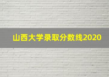 山西大学录取分数线2020