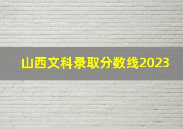 山西文科录取分数线2023